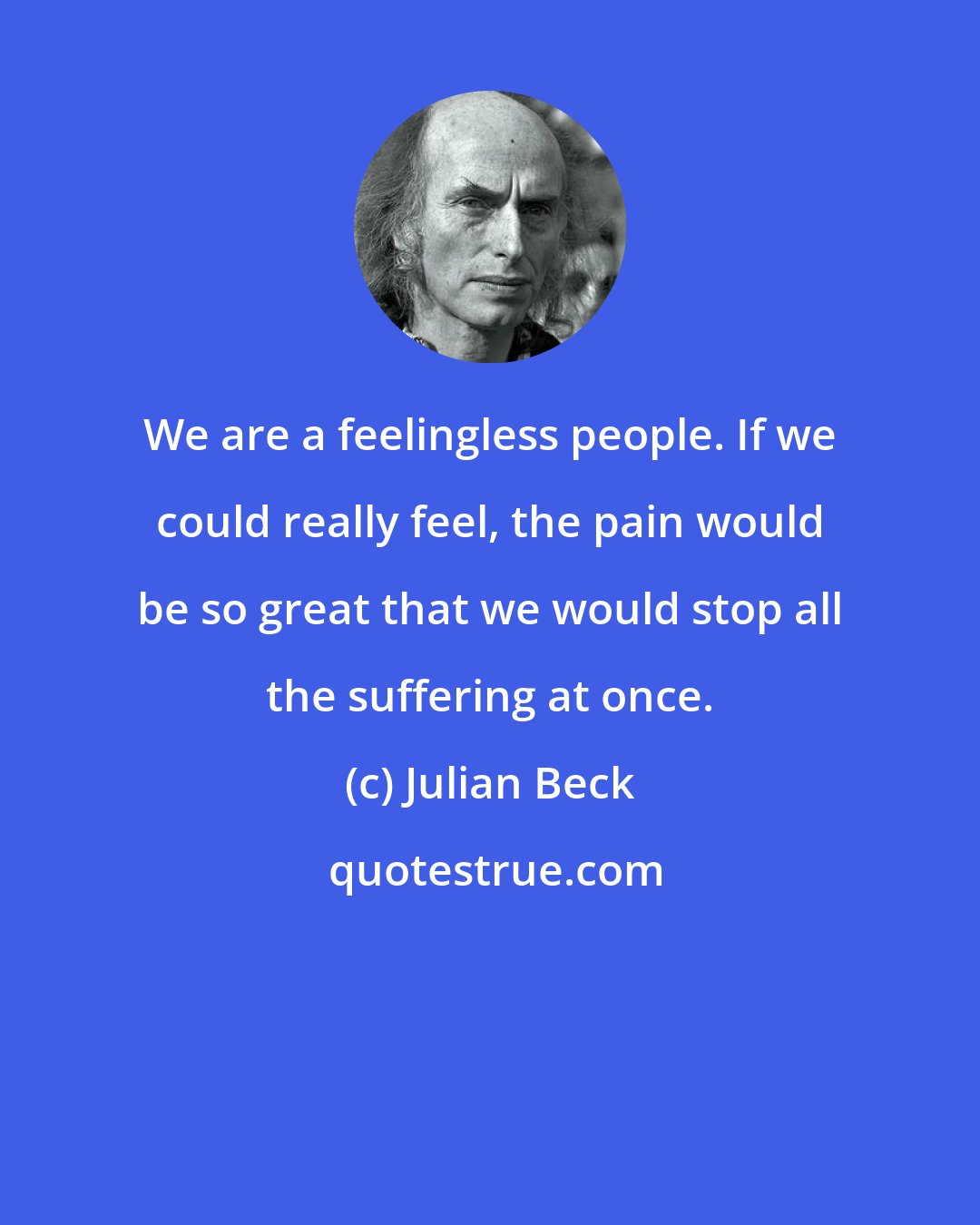 Julian Beck: We are a feelingless people. If we could really feel, the pain would be so great that we would stop all the suffering at once.