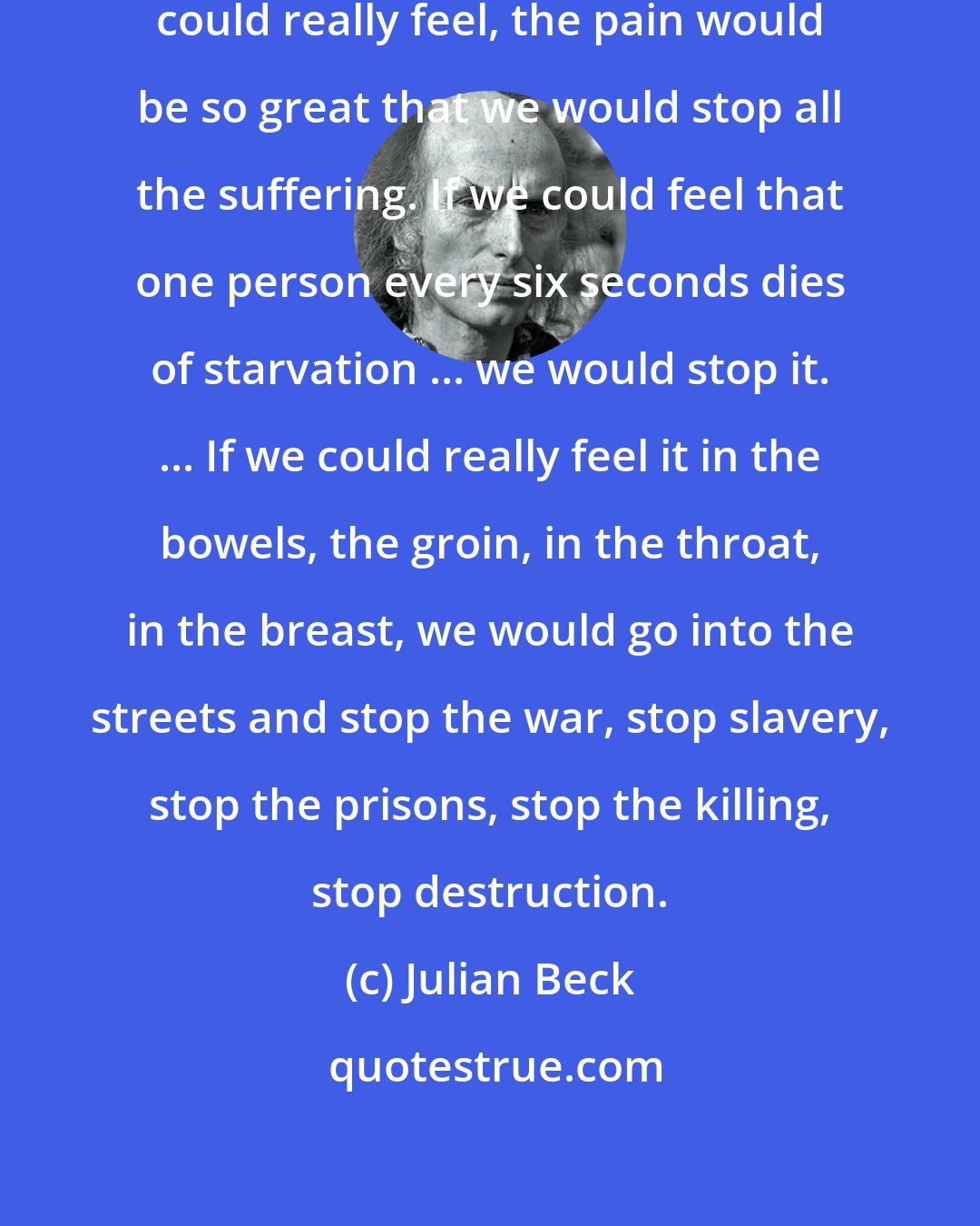 Julian Beck: We are a feelingless people. If we could really feel, the pain would be so great that we would stop all the suffering. If we could feel that one person every six seconds dies of starvation ... we would stop it. ... If we could really feel it in the bowels, the groin, in the throat, in the breast, we would go into the streets and stop the war, stop slavery, stop the prisons, stop the killing, stop destruction.