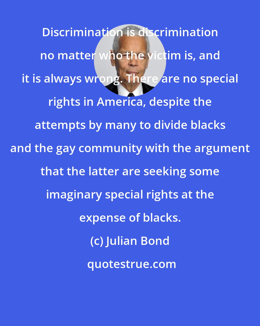 Julian Bond: Discrimination is discrimination no matter who the victim is, and it is always wrong. There are no special rights in America, despite the attempts by many to divide blacks and the gay community with the argument that the latter are seeking some imaginary special rights at the expense of blacks.