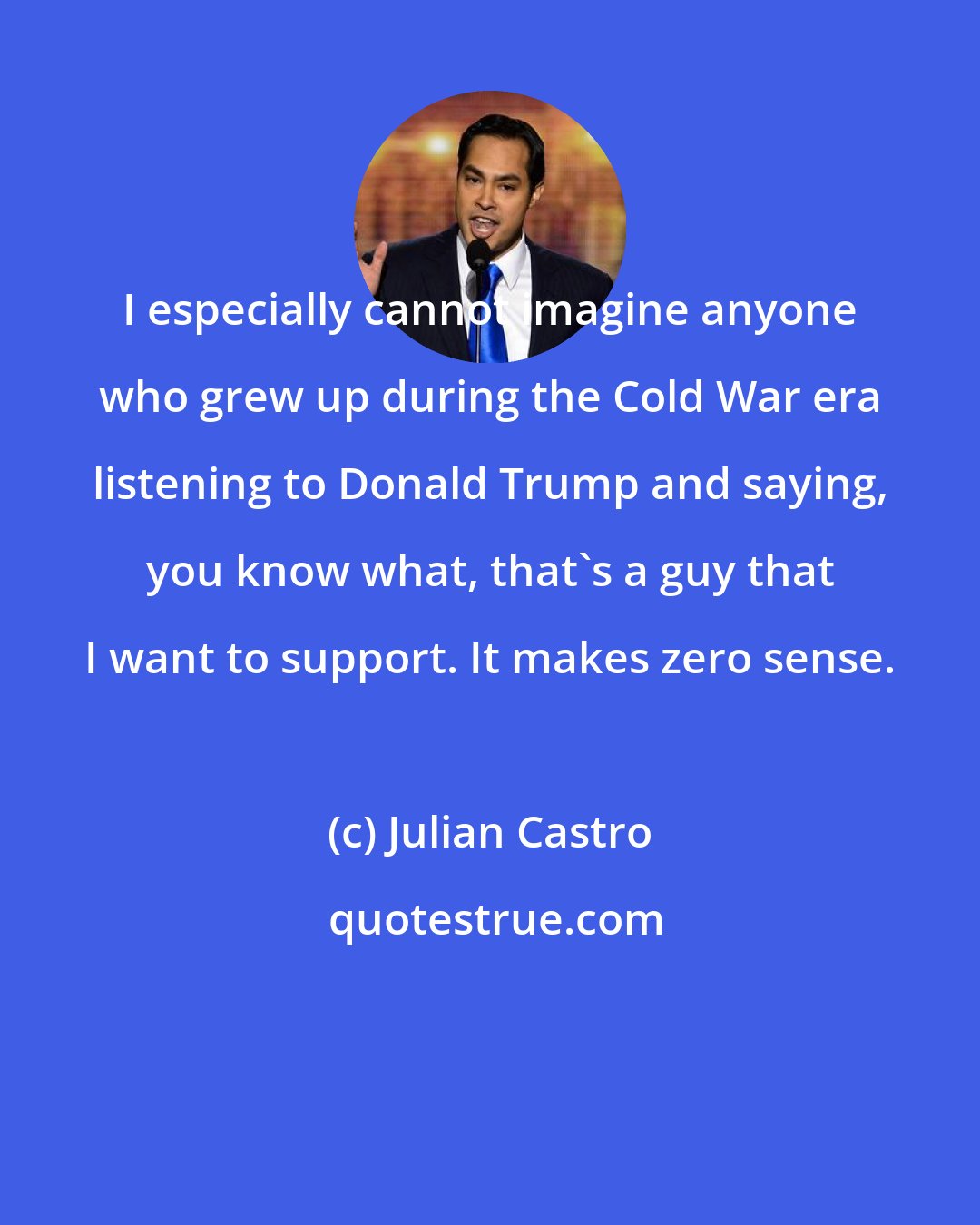 Julian Castro: I especially cannot imagine anyone who grew up during the Cold War era listening to Donald Trump and saying, you know what, that's a guy that I want to support. It makes zero sense.