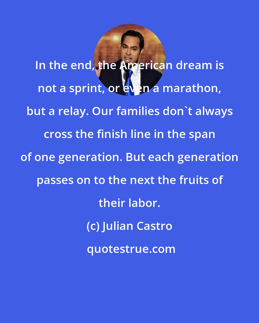 Julian Castro: In the end, the American dream is not a sprint, or even a marathon, but a relay. Our families don't always cross the finish line in the span of one generation. But each generation passes on to the next the fruits of their labor.