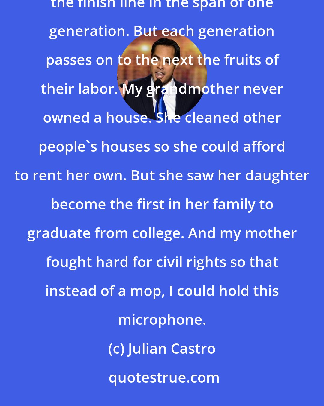 Julian Castro: The American dream is not a sprint, or even a marathon, but a relay. Our families don't always cross the finish line in the span of one generation. But each generation passes on to the next the fruits of their labor. My grandmother never owned a house. She cleaned other people's houses so she could afford to rent her own. But she saw her daughter become the first in her family to graduate from college. And my mother fought hard for civil rights so that instead of a mop, I could hold this microphone.