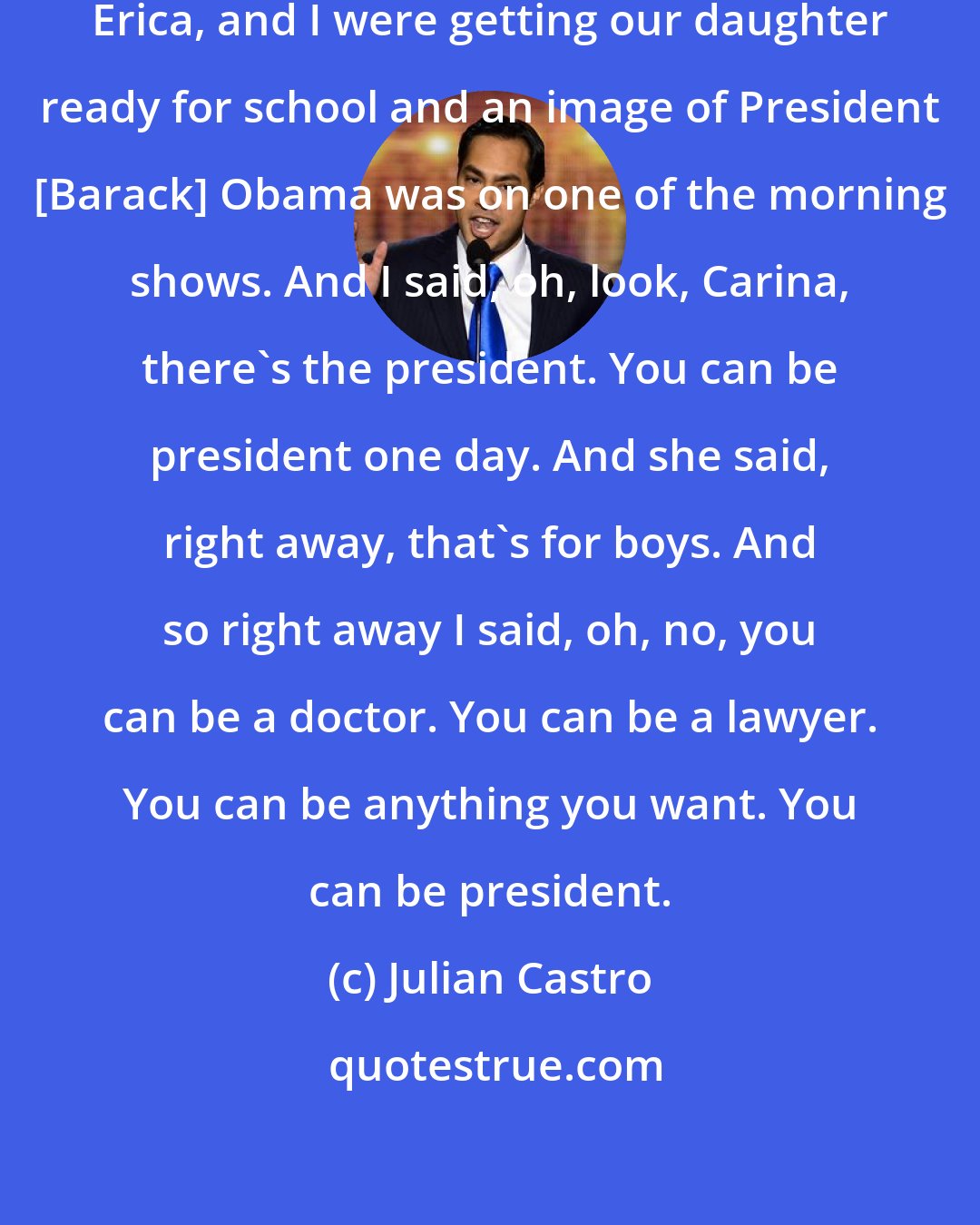 Julian Castro: A couple of years ago, my wife, Erica, and I were getting our daughter ready for school and an image of President [Barack] Obama was on one of the morning shows. And I said, oh, look, Carina, there's the president. You can be president one day. And she said, right away, that's for boys. And so right away I said, oh, no, you can be a doctor. You can be a lawyer. You can be anything you want. You can be president.