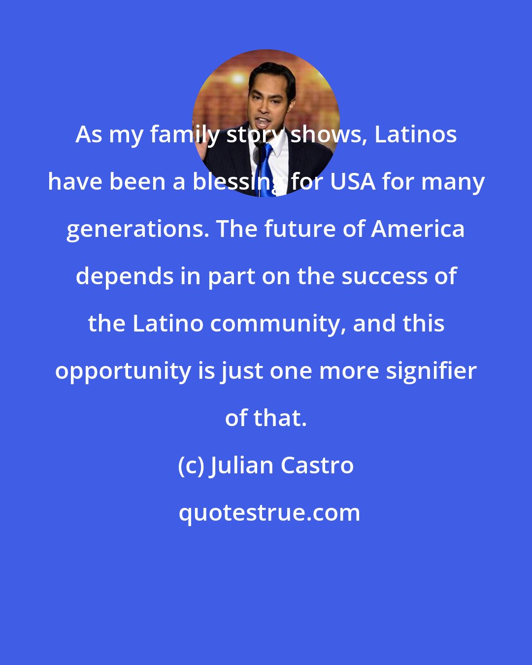 Julian Castro: As my family story shows, Latinos have been a blessing for USA for many generations. The future of America depends in part on the success of the Latino community, and this opportunity is just one more signifier of that.