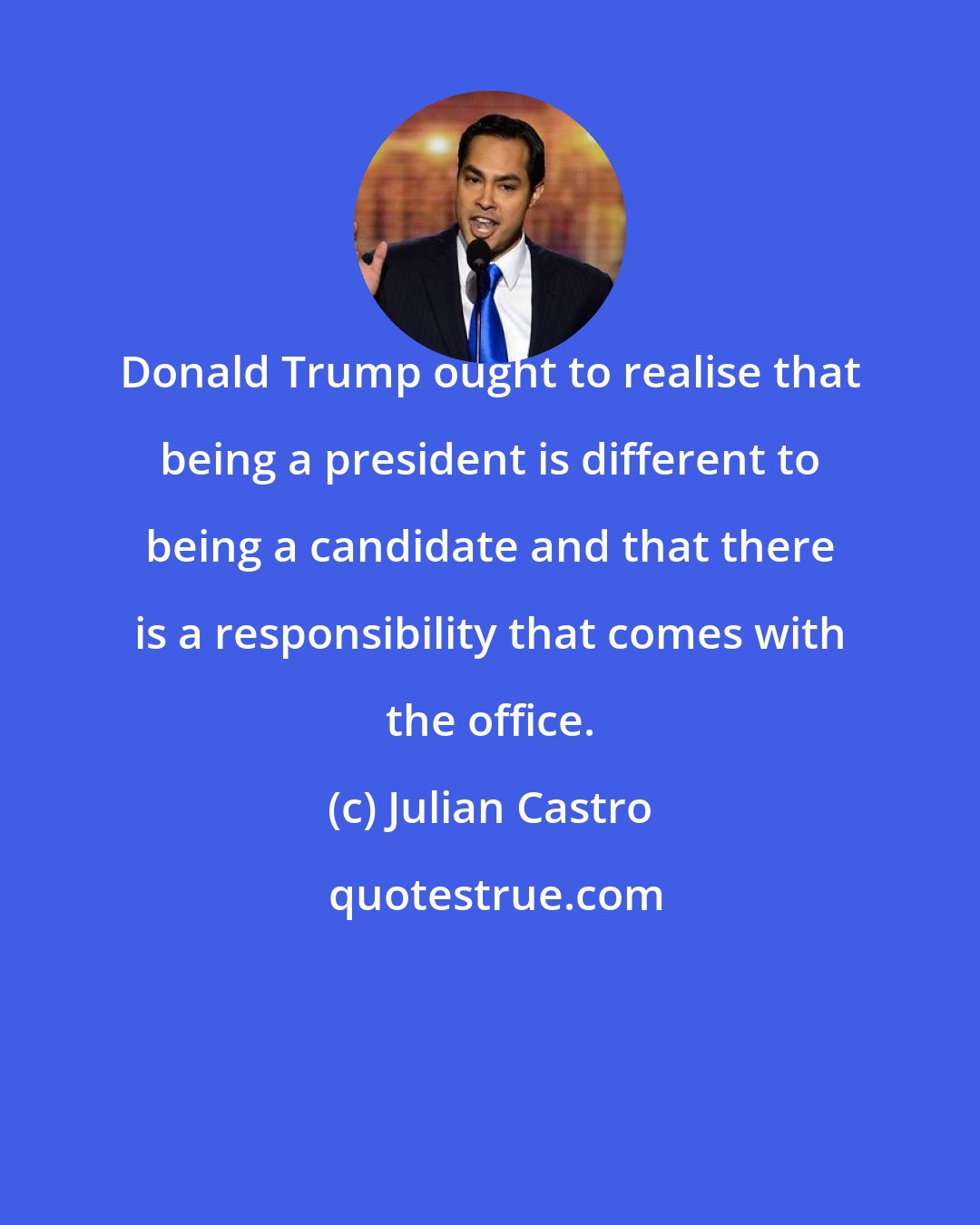 Julian Castro: Donald Trump ought to realise that being a president is different to being a candidate and that there is a responsibility that comes with the office.