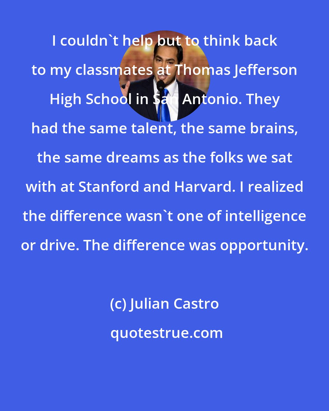 Julian Castro: I couldn't help but to think back to my classmates at Thomas Jefferson High School in San Antonio. They had the same talent, the same brains, the same dreams as the folks we sat with at Stanford and Harvard. I realized the difference wasn't one of intelligence or drive. The difference was opportunity.