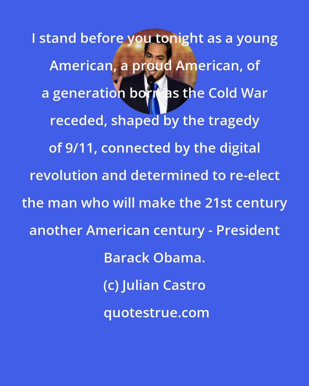 Julian Castro: I stand before you tonight as a young American, a proud American, of a generation born as the Cold War receded, shaped by the tragedy of 9/11, connected by the digital revolution and determined to re-elect the man who will make the 21st century another American century - President Barack Obama.