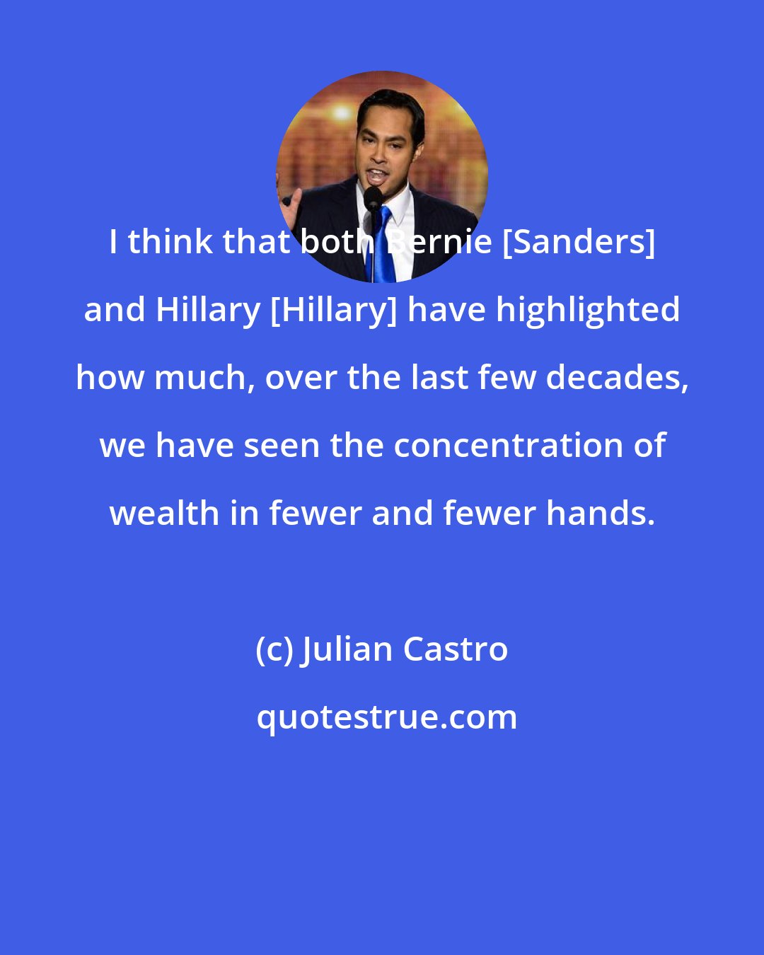 Julian Castro: I think that both Bernie [Sanders] and Hillary [Hillary] have highlighted how much, over the last few decades, we have seen the concentration of wealth in fewer and fewer hands.