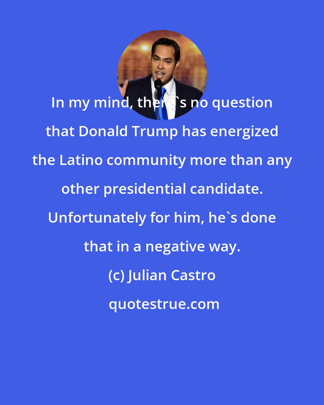 Julian Castro: In my mind, there's no question that Donald Trump has energized the Latino community more than any other presidential candidate. Unfortunately for him, he's done that in a negative way.