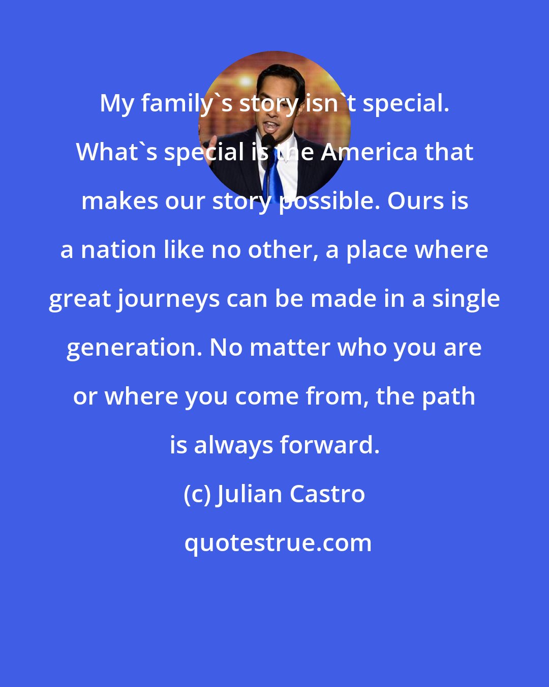 Julian Castro: My family's story isn't special. What's special is the America that makes our story possible. Ours is a nation like no other, a place where great journeys can be made in a single generation. No matter who you are or where you come from, the path is always forward.