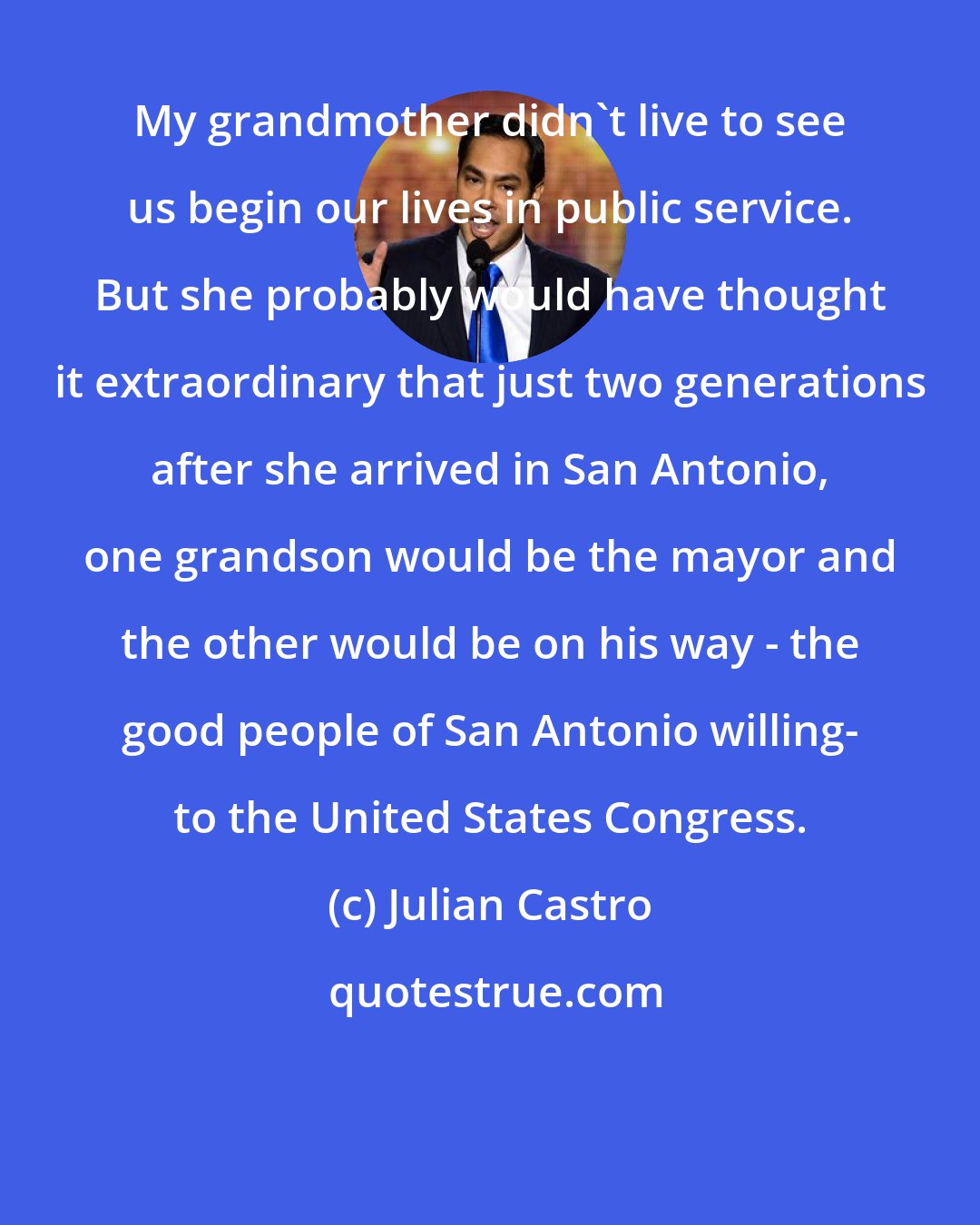 Julian Castro: My grandmother didn't live to see us begin our lives in public service. But she probably would have thought it extraordinary that just two generations after she arrived in San Antonio, one grandson would be the mayor and the other would be on his way - the good people of San Antonio willing- to the United States Congress.