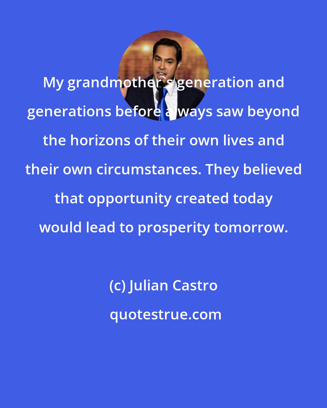 Julian Castro: My grandmother's generation and generations before always saw beyond the horizons of their own lives and their own circumstances. They believed that opportunity created today would lead to prosperity tomorrow.