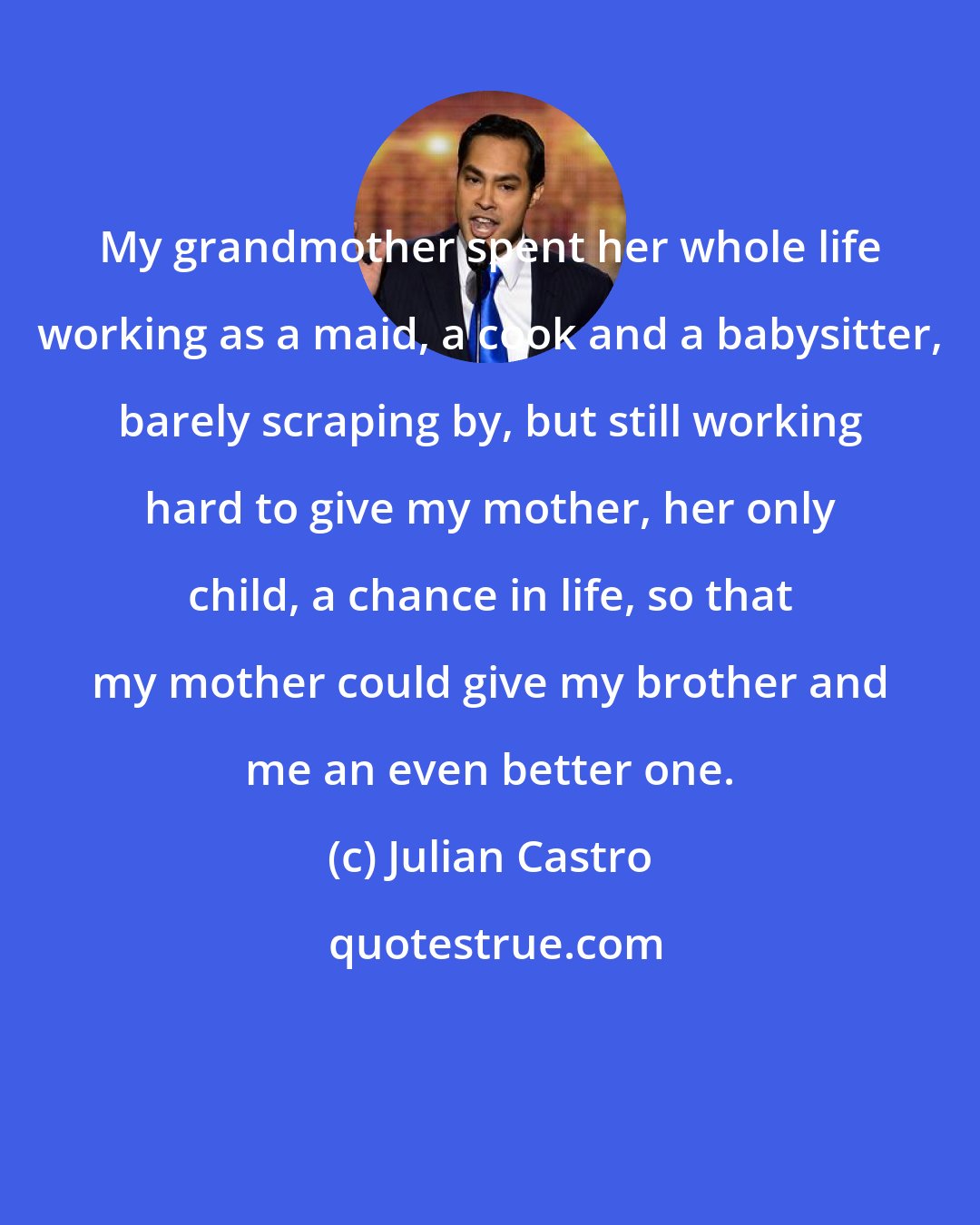 Julian Castro: My grandmother spent her whole life working as a maid, a cook and a babysitter, barely scraping by, but still working hard to give my mother, her only child, a chance in life, so that my mother could give my brother and me an even better one.