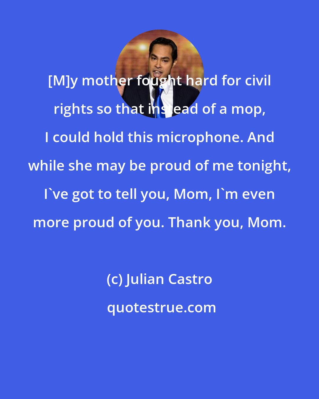 Julian Castro: [M]y mother fought hard for civil rights so that instead of a mop, I could hold this microphone. And while she may be proud of me tonight, I've got to tell you, Mom, I'm even more proud of you. Thank you, Mom.