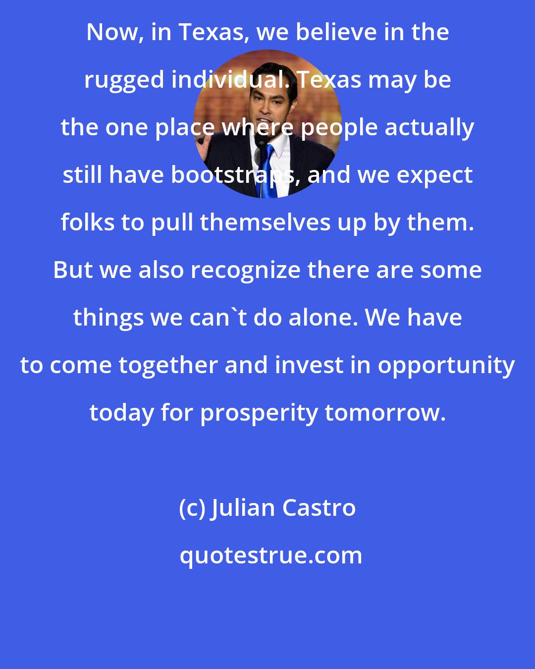 Julian Castro: Now, in Texas, we believe in the rugged individual. Texas may be the one place where people actually still have bootstraps, and we expect folks to pull themselves up by them. But we also recognize there are some things we can't do alone. We have to come together and invest in opportunity today for prosperity tomorrow.