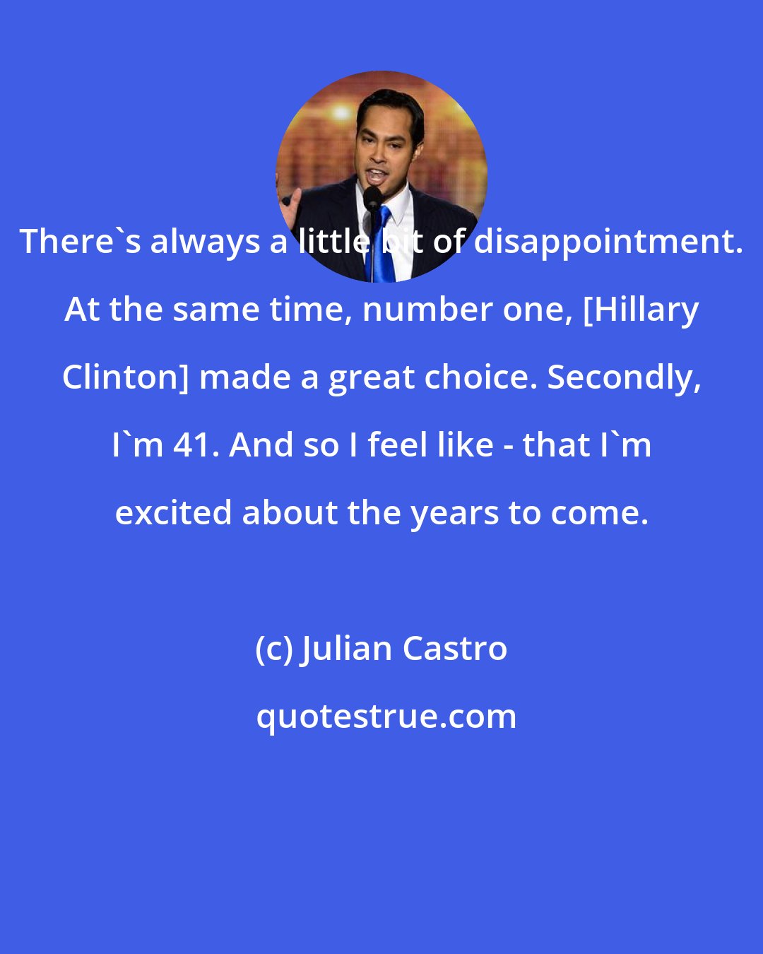 Julian Castro: There's always a little bit of disappointment. At the same time, number one, [Hillary Clinton] made a great choice. Secondly, I'm 41. And so I feel like - that I'm excited about the years to come.