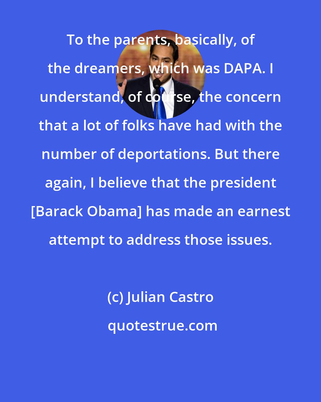 Julian Castro: To the parents, basically, of the dreamers, which was DAPA. I understand, of course, the concern that a lot of folks have had with the number of deportations. But there again, I believe that the president [Barack Obama] has made an earnest attempt to address those issues.