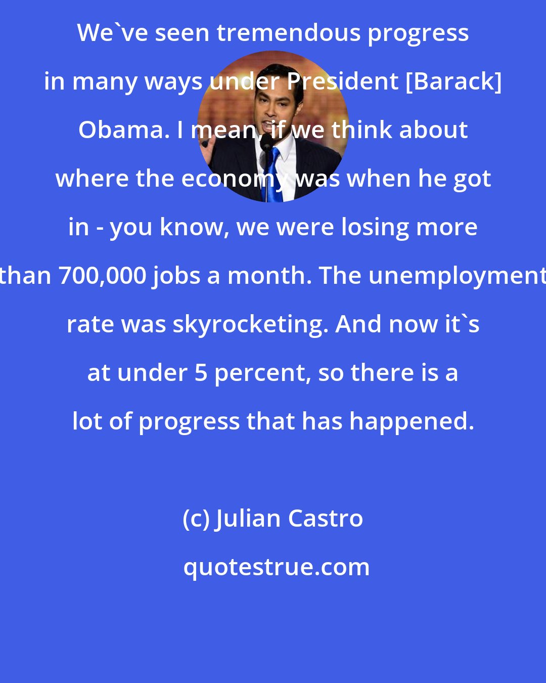 Julian Castro: We've seen tremendous progress in many ways under President [Barack] Obama. I mean, if we think about where the economy was when he got in - you know, we were losing more than 700,000 jobs a month. The unemployment rate was skyrocketing. And now it's at under 5 percent, so there is a lot of progress that has happened.