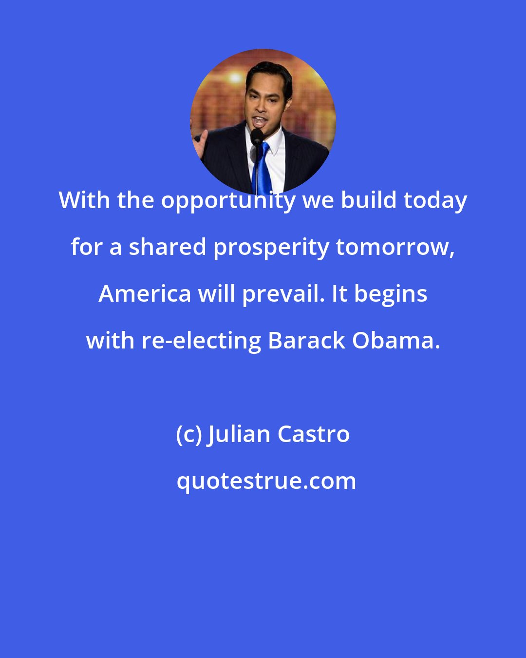 Julian Castro: With the opportunity we build today for a shared prosperity tomorrow, America will prevail. It begins with re-electing Barack Obama.