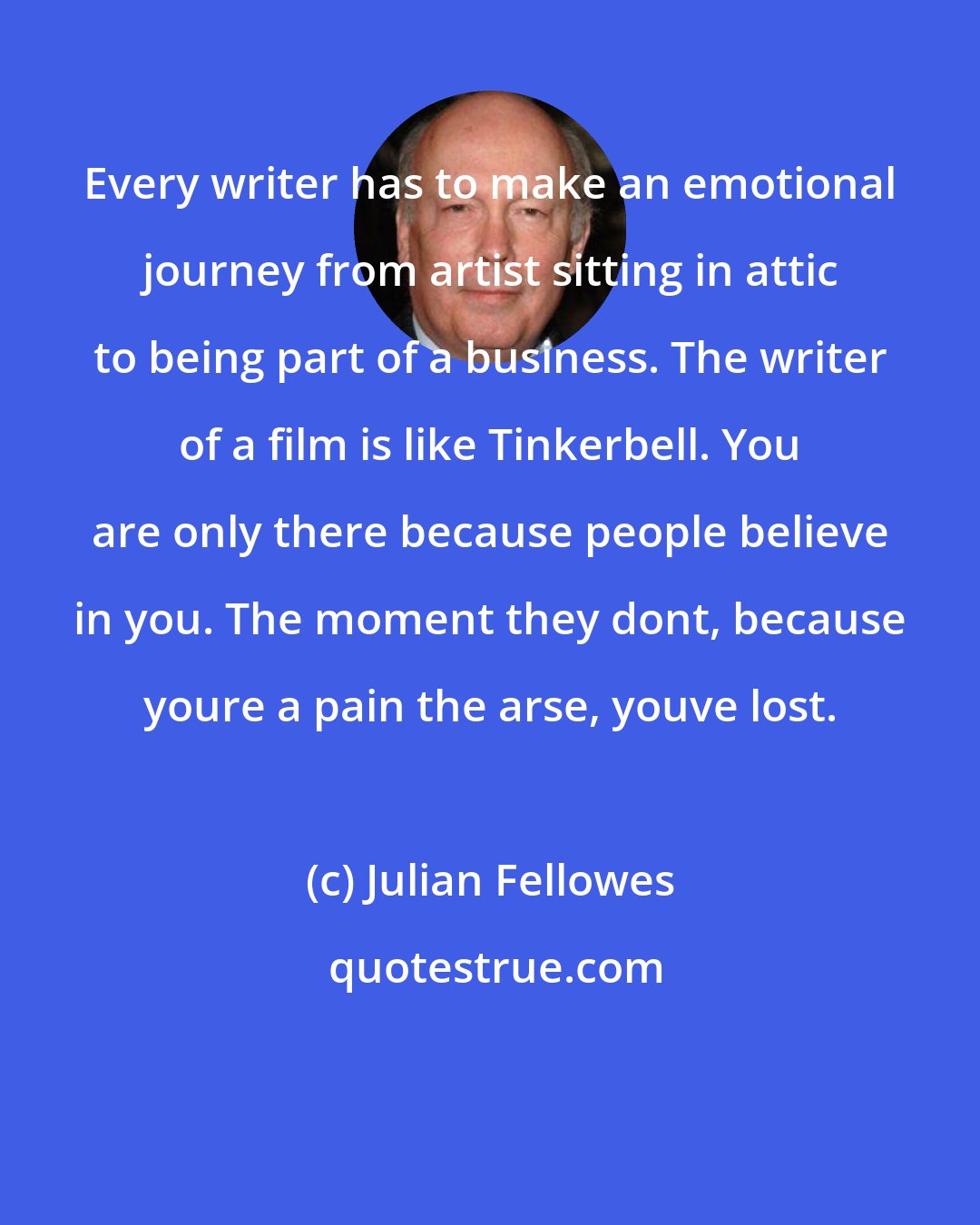 Julian Fellowes: Every writer has to make an emotional journey from artist sitting in attic to being part of a business. The writer of a film is like Tinkerbell. You are only there because people believe in you. The moment they dont, because youre a pain the arse, youve lost.