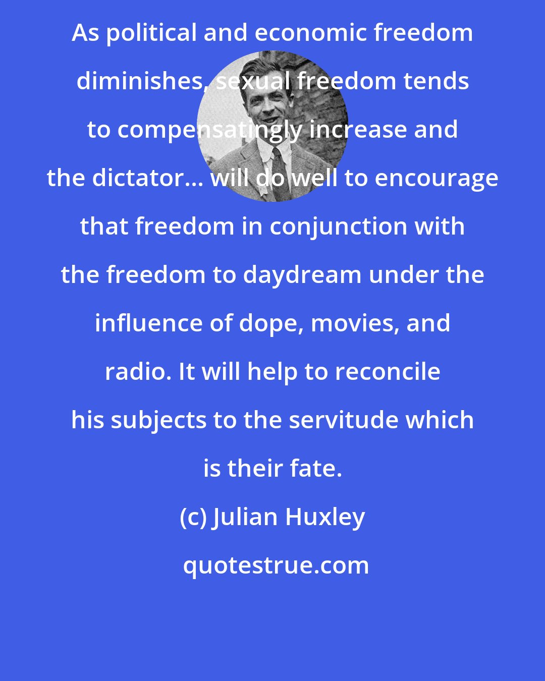 Julian Huxley: As political and economic freedom diminishes, sexual freedom tends to compensatingly increase and the dictator... will do well to encourage that freedom in conjunction with the freedom to daydream under the influence of dope, movies, and radio. It will help to reconcile his subjects to the servitude which is their fate.