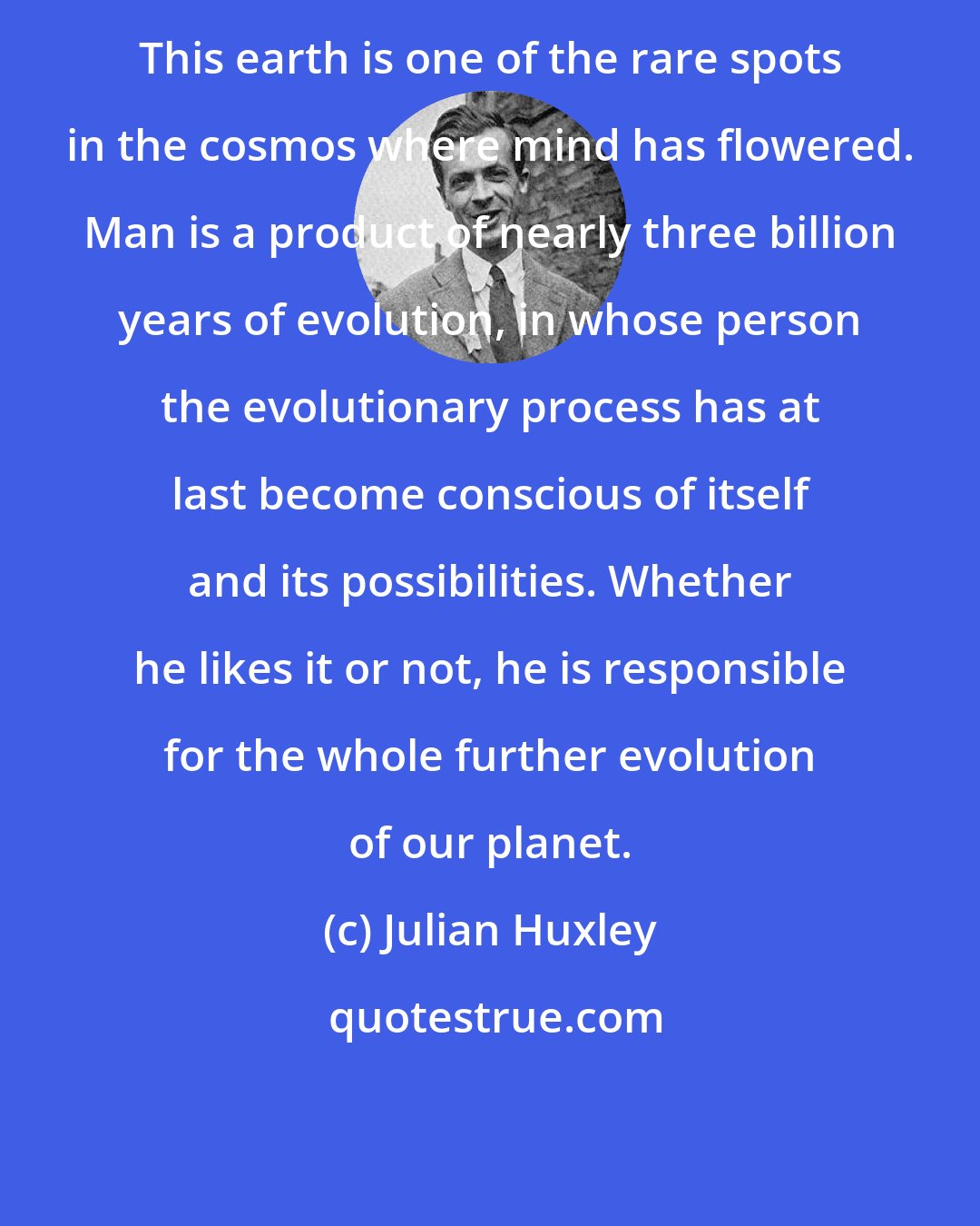 Julian Huxley: This earth is one of the rare spots in the cosmos where mind has flowered. Man is a product of nearly three billion years of evolution, in whose person the evolutionary process has at last become conscious of itself and its possibilities. Whether he likes it or not, he is responsible for the whole further evolution of our planet.
