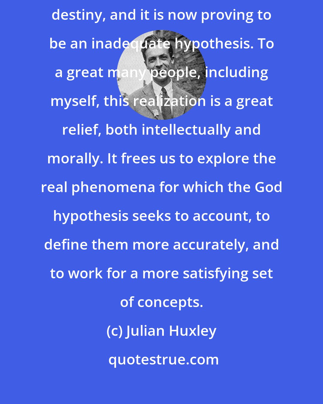 Julian Huxley: God is one among several hypotheses to account for the phenomena of human destiny, and it is now proving to be an inadequate hypothesis. To a great many people, including myself, this realization is a great relief, both intellectually and morally. It frees us to explore the real phenomena for which the God hypothesis seeks to account, to define them more accurately, and to work for a more satisfying set of concepts.