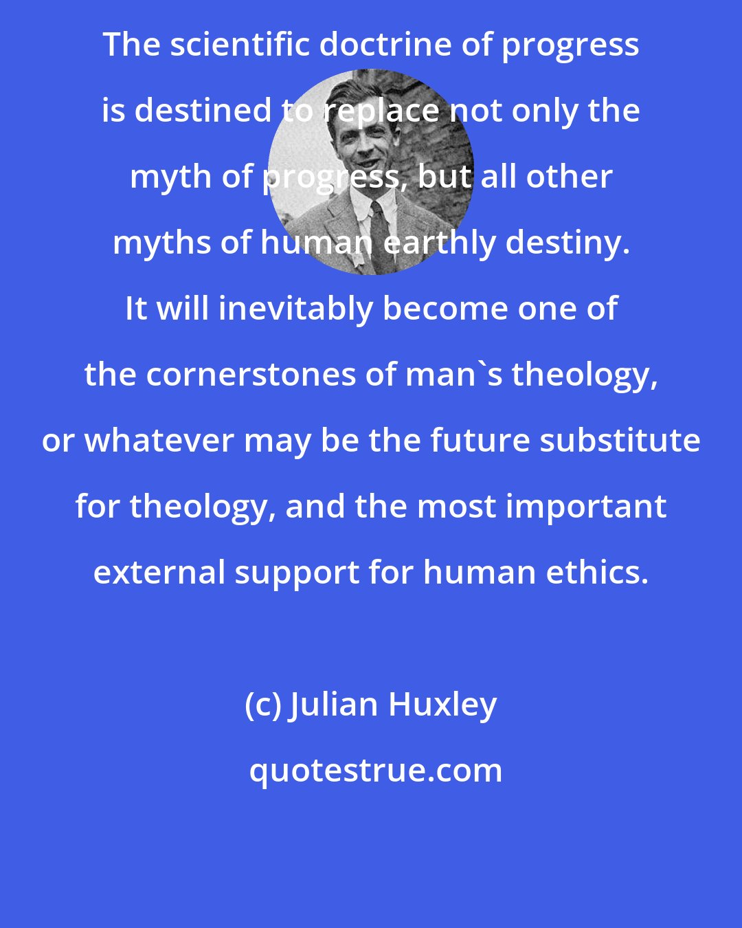 Julian Huxley: The scientific doctrine of progress is destined to replace not only the myth of progress, but all other myths of human earthly destiny. It will inevitably become one of the cornerstones of man's theology, or whatever may be the future substitute for theology, and the most important external support for human ethics.