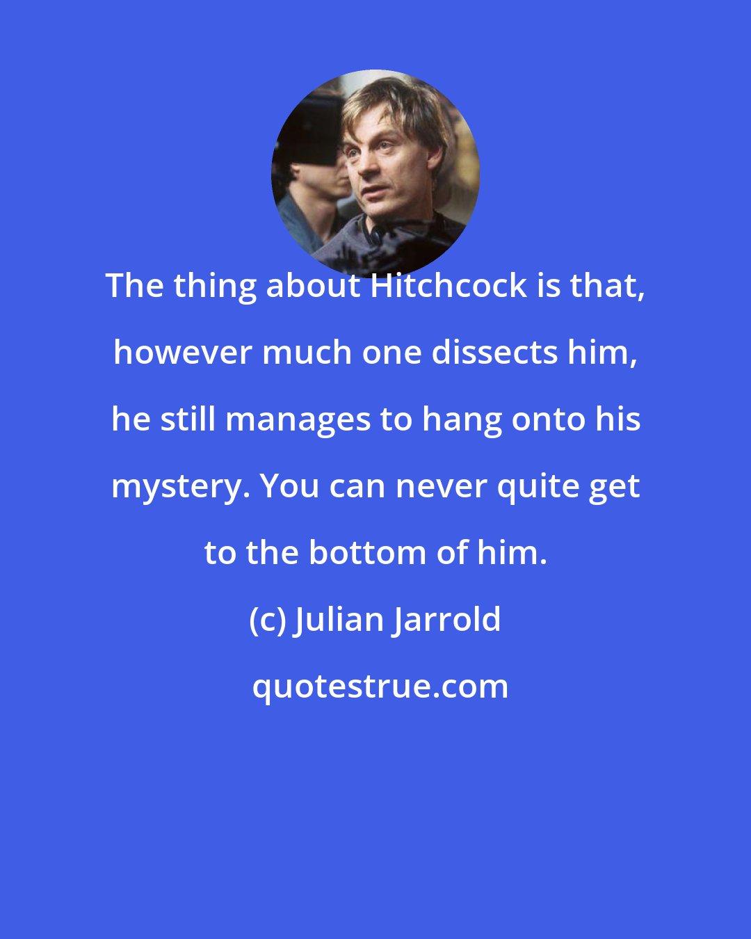 Julian Jarrold: The thing about Hitchcock is that, however much one dissects him, he still manages to hang onto his mystery. You can never quite get to the bottom of him.