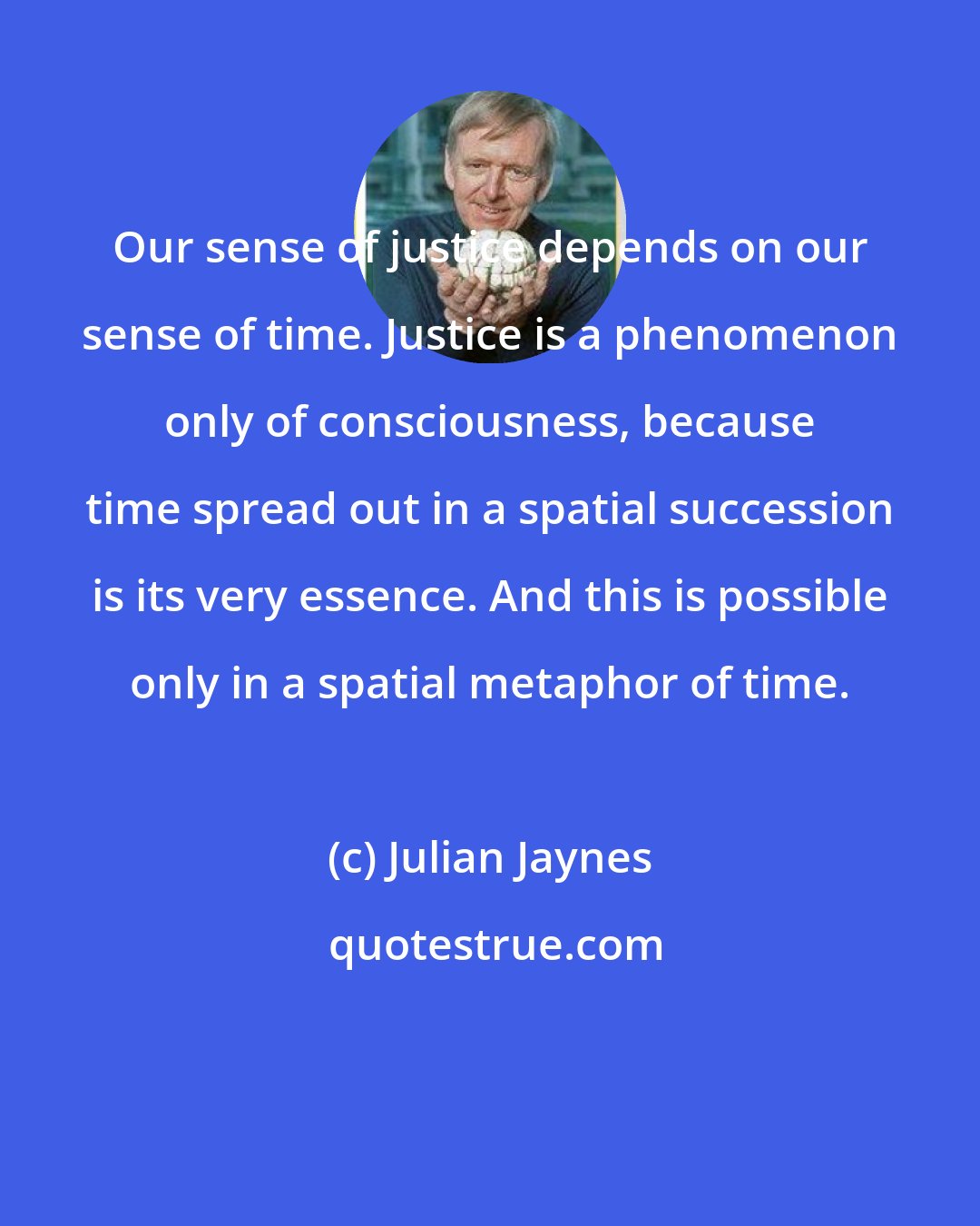 Julian Jaynes: Our sense of justice depends on our sense of time. Justice is a phenomenon only of consciousness, because time spread out in a spatial succession is its very essence. And this is possible only in a spatial metaphor of time.