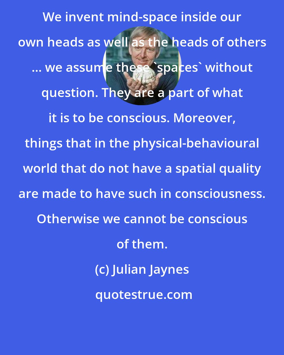 Julian Jaynes: We invent mind-space inside our own heads as well as the heads of others ... we assume these 'spaces' without question. They are a part of what it is to be conscious. Moreover, things that in the physical-behavioural world that do not have a spatial quality are made to have such in consciousness. Otherwise we cannot be conscious of them.