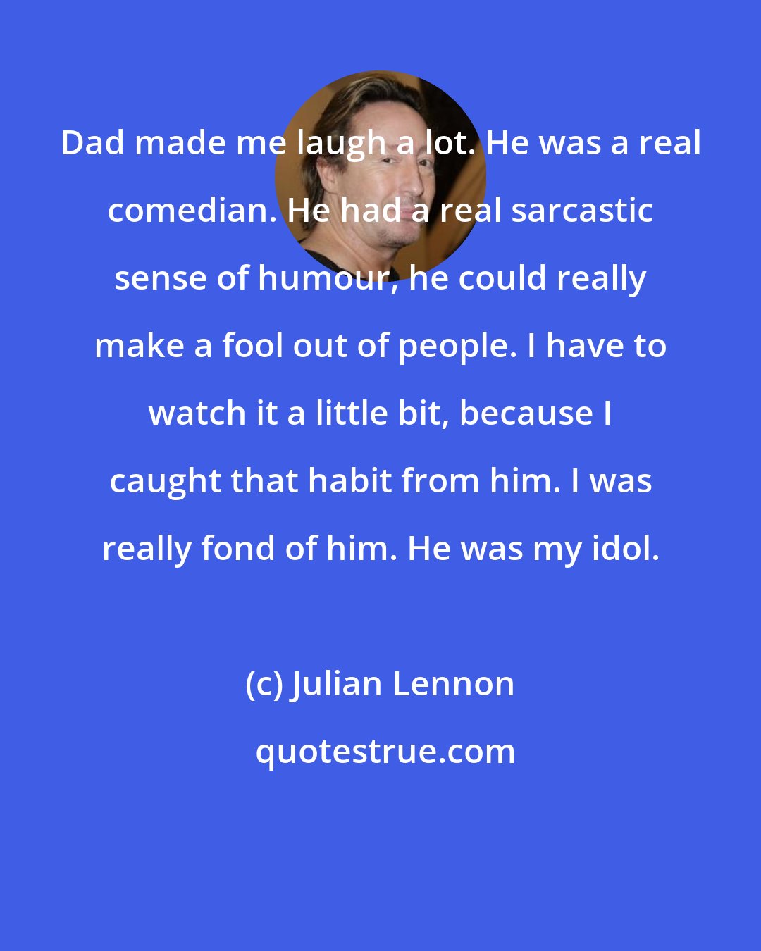 Julian Lennon: Dad made me laugh a lot. He was a real comedian. He had a real sarcastic sense of humour, he could really make a fool out of people. I have to watch it a little bit, because I caught that habit from him. I was really fond of him. He was my idol.