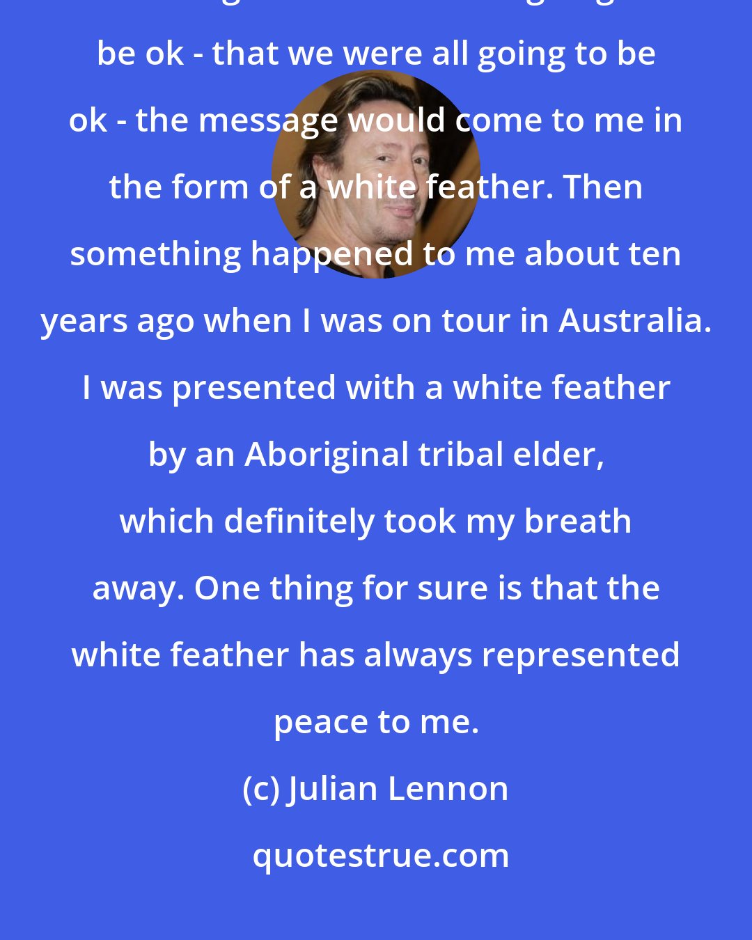 Julian Lennon: Dad once said to me that should he pass away, if there was some way of letting me know he was going to be ok - that we were all going to be ok - the message would come to me in the form of a white feather. Then something happened to me about ten years ago when I was on tour in Australia. I was presented with a white feather by an Aboriginal tribal elder, which definitely took my breath away. One thing for sure is that the white feather has always represented peace to me.