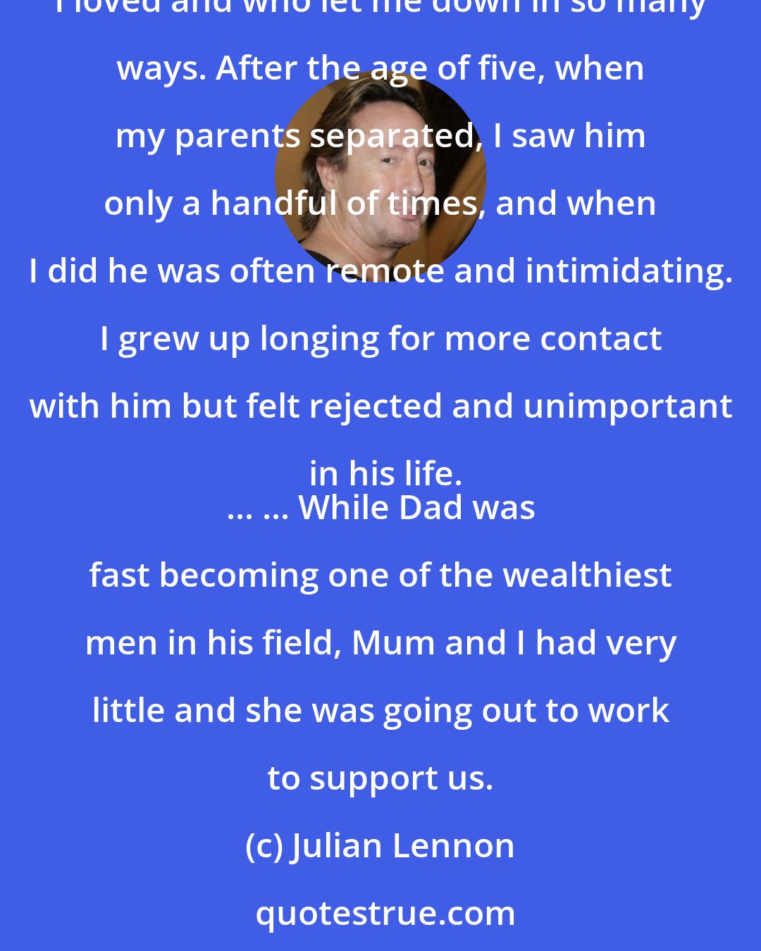 Julian Lennon: I know that Dad was an idol to millions who grew up loving his music and his ideals. But to me he wasn't a musician or a peace icon, he was the father I loved and who let me down in so many ways. After the age of five, when my parents separated, I saw him only a handful of times, and when I did he was often remote and intimidating. I grew up longing for more contact with him but felt rejected and unimportant in his life.
 ... ... While Dad was fast becoming one of the wealthiest men in his field, Mum and I had very little and she was going out to work to support us.