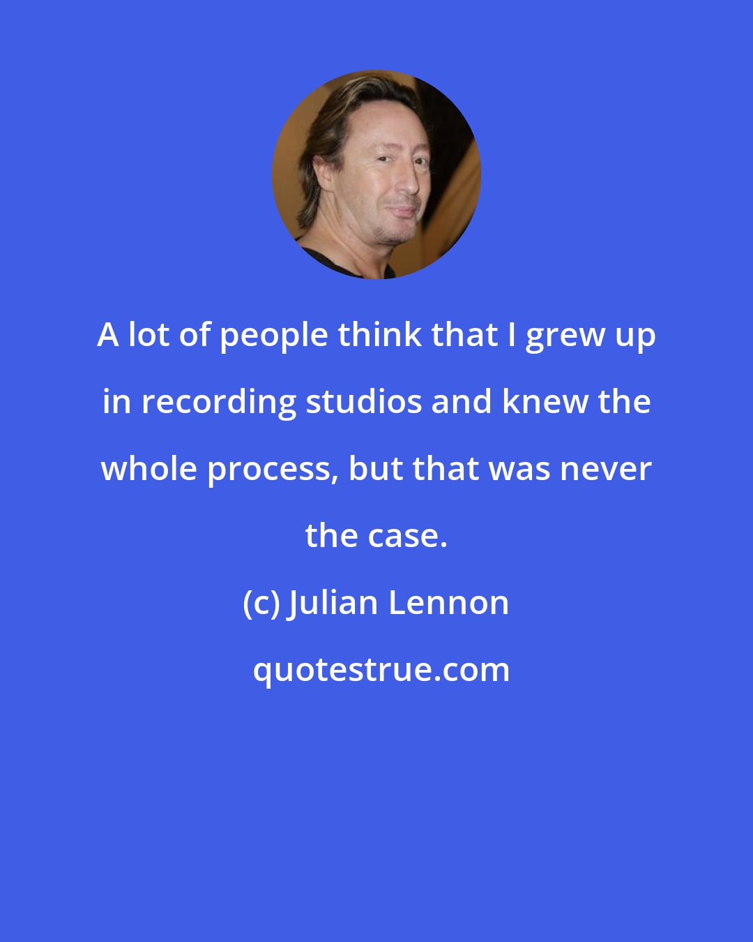 Julian Lennon: A lot of people think that I grew up in recording studios and knew the whole process, but that was never the case.