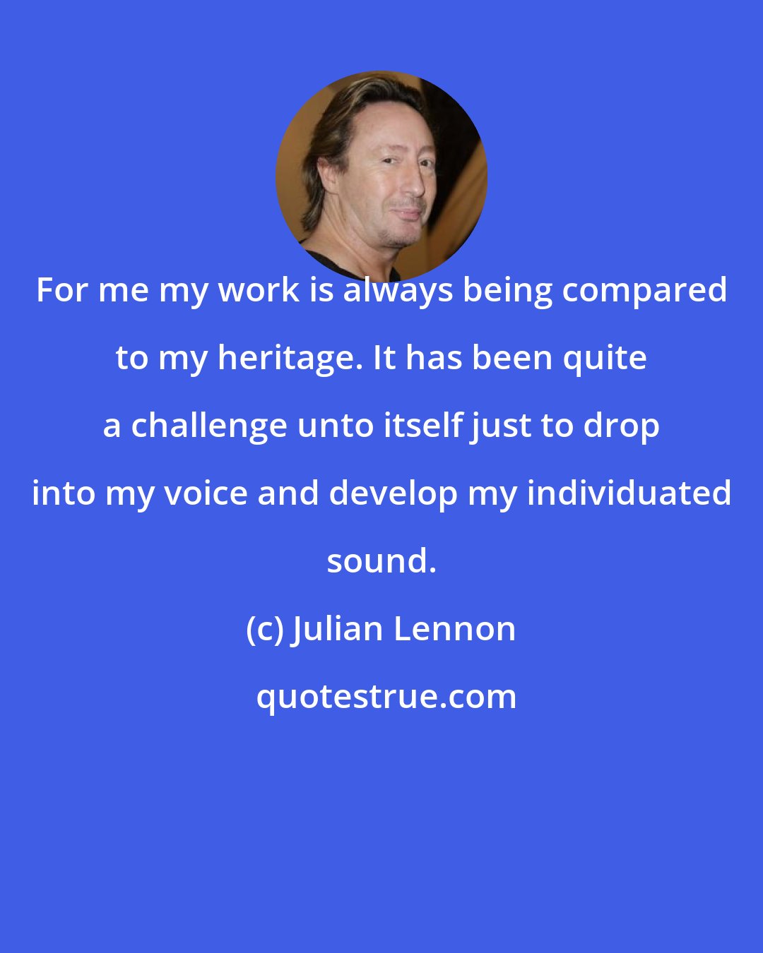 Julian Lennon: For me my work is always being compared to my heritage. It has been quite a challenge unto itself just to drop into my voice and develop my individuated sound.