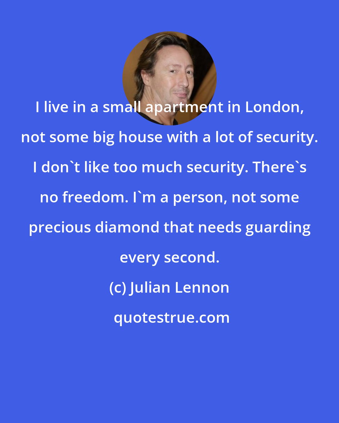 Julian Lennon: I live in a small apartment in London, not some big house with a lot of security. I don't like too much security. There's no freedom. I'm a person, not some precious diamond that needs guarding every second.