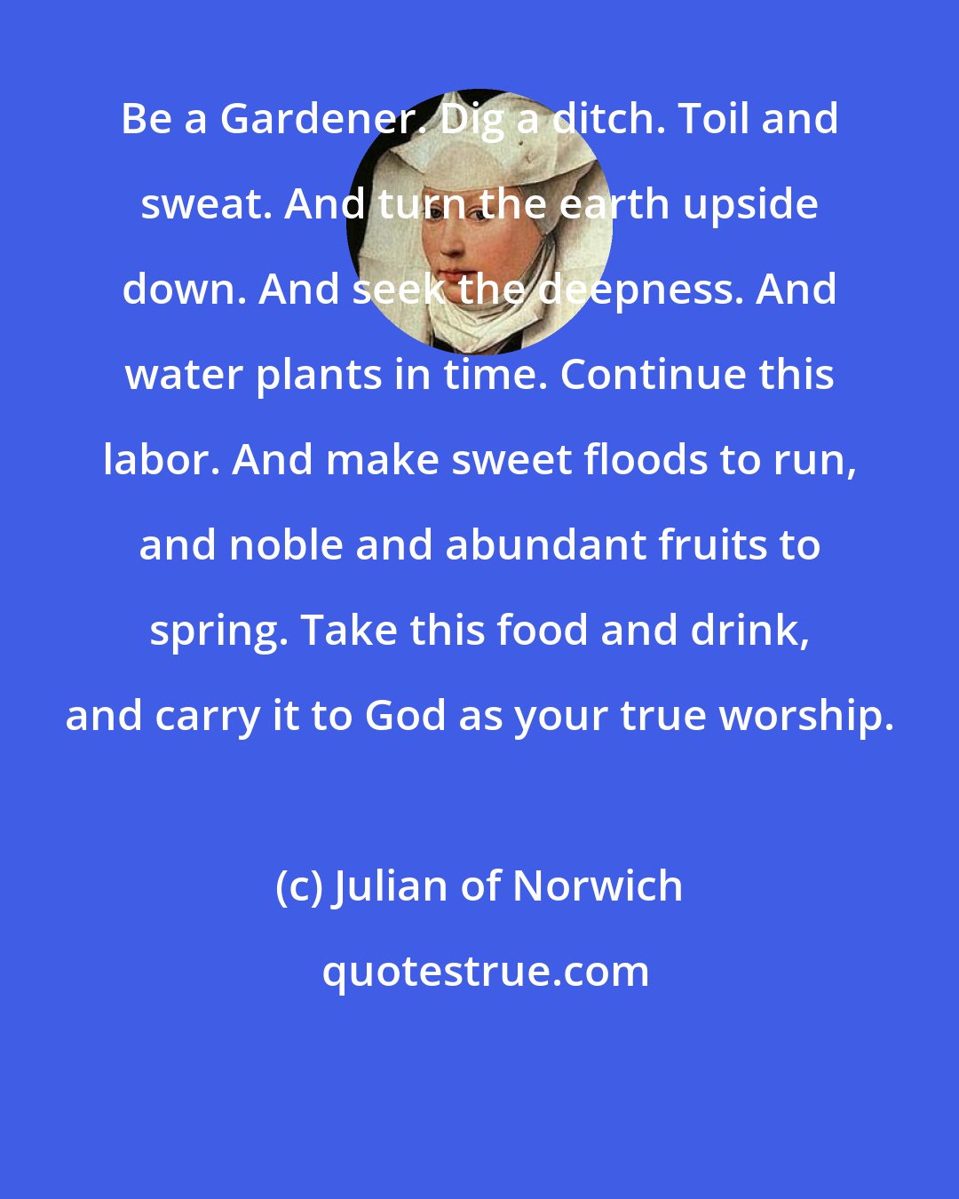 Julian of Norwich: Be a Gardener. Dig a ditch. Toil and sweat. And turn the earth upside down. And seek the deepness. And water plants in time. Continue this labor. And make sweet floods to run, and noble and abundant fruits to spring. Take this food and drink, and carry it to God as your true worship.