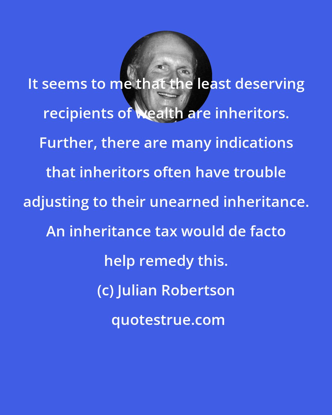 Julian Robertson: It seems to me that the least deserving recipients of wealth are inheritors. Further, there are many indications that inheritors often have trouble adjusting to their unearned inheritance. An inheritance tax would de facto help remedy this.