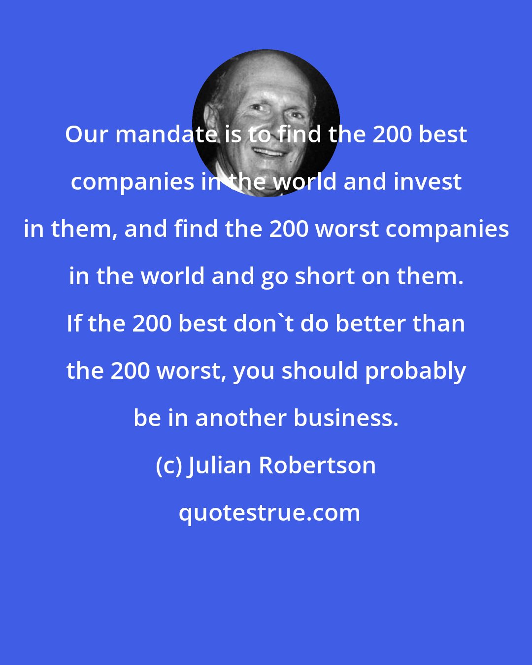 Julian Robertson: Our mandate is to find the 200 best companies in the world and invest in them, and find the 200 worst companies in the world and go short on them. If the 200 best don't do better than the 200 worst, you should probably be in another business.