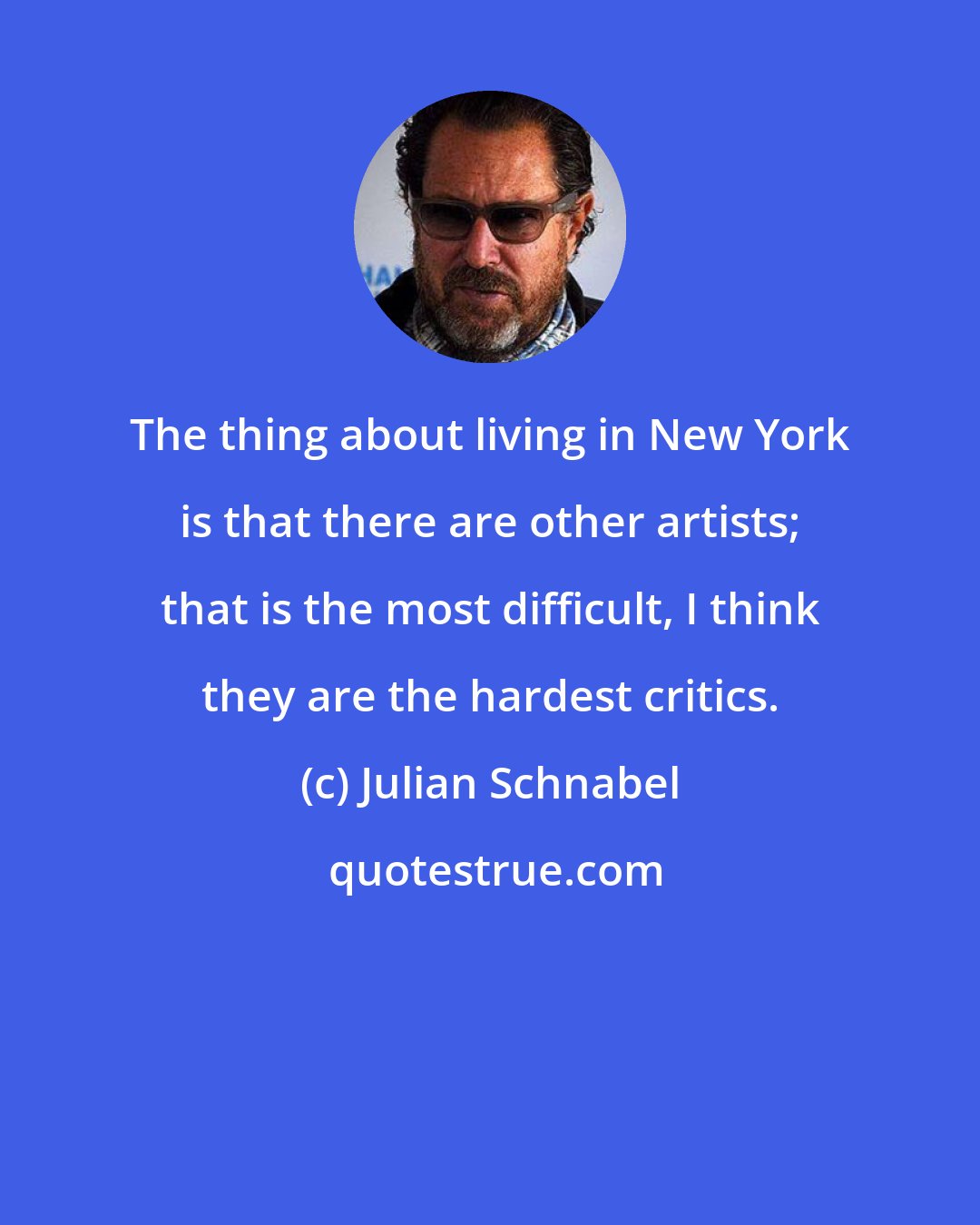 Julian Schnabel: The thing about living in New York is that there are other artists; that is the most difficult, I think they are the hardest critics.
