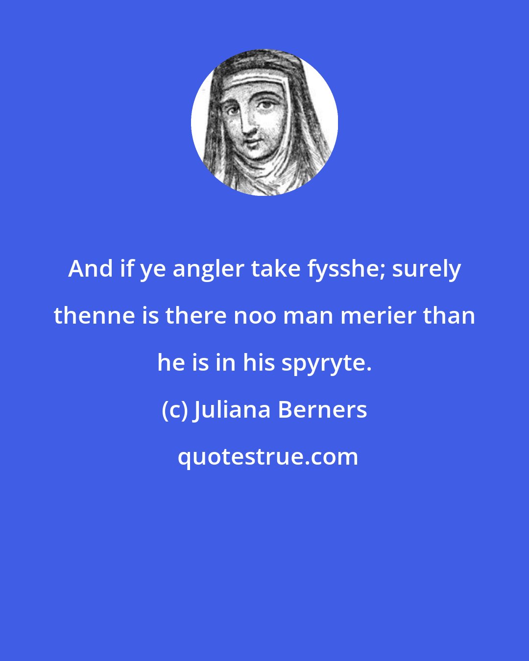 Juliana Berners: And if ye angler take fysshe; surely thenne is there noo man merier than he is in his spyryte.