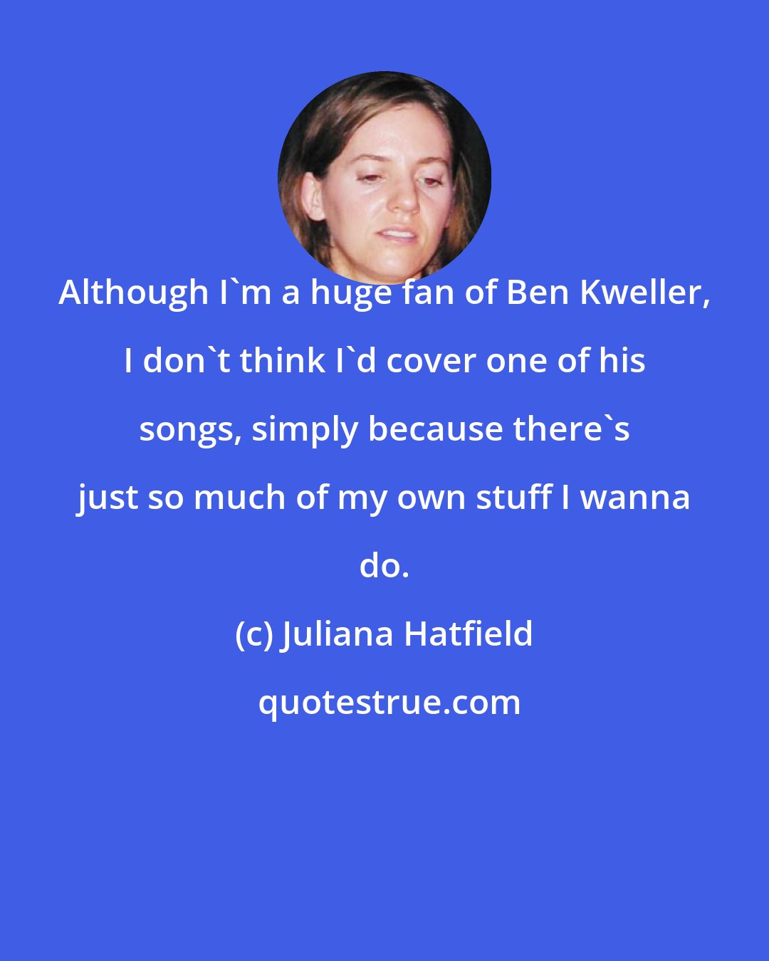 Juliana Hatfield: Although I'm a huge fan of Ben Kweller, I don't think I'd cover one of his songs, simply because there's just so much of my own stuff I wanna do.