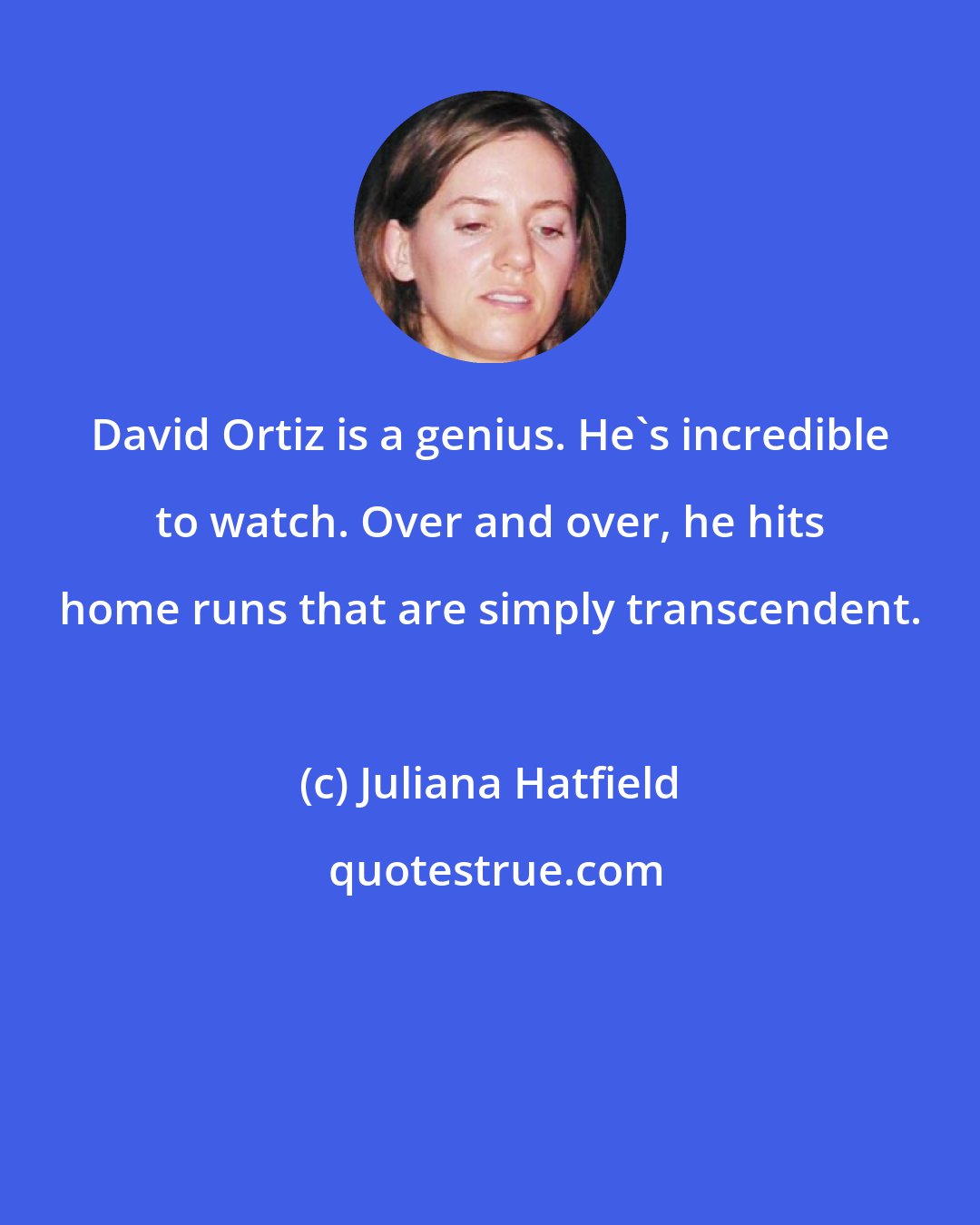 Juliana Hatfield: David Ortiz is a genius. He's incredible to watch. Over and over, he hits home runs that are simply transcendent.