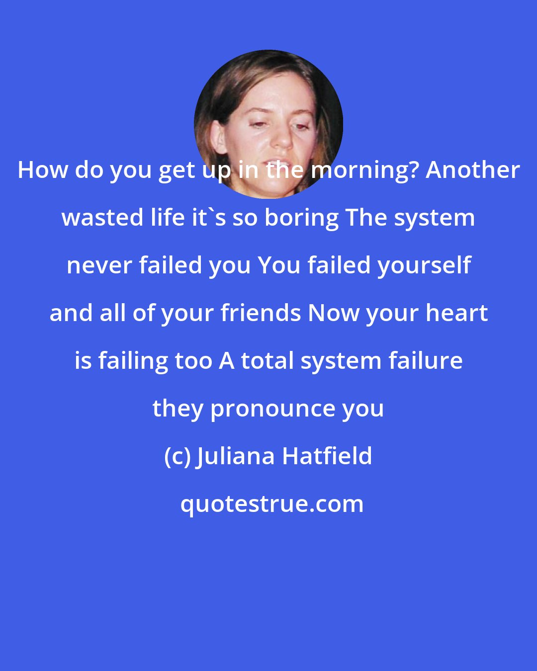 Juliana Hatfield: How do you get up in the morning? Another wasted life it's so boring The system never failed you You failed yourself and all of your friends Now your heart is failing too A total system failure they pronounce you