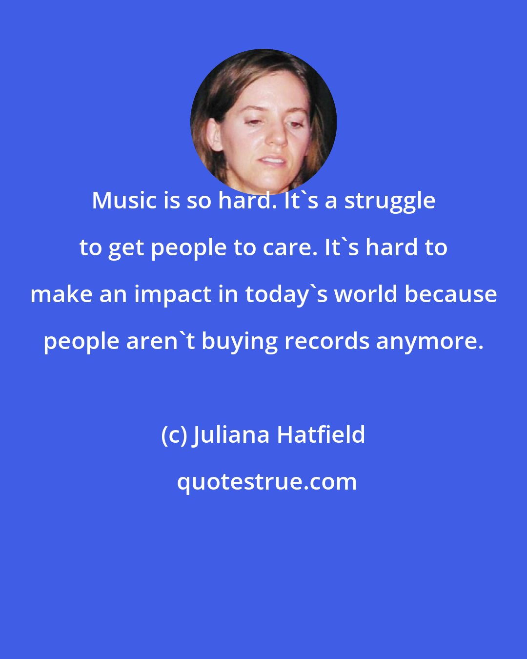 Juliana Hatfield: Music is so hard. It's a struggle to get people to care. It's hard to make an impact in today's world because people aren't buying records anymore.