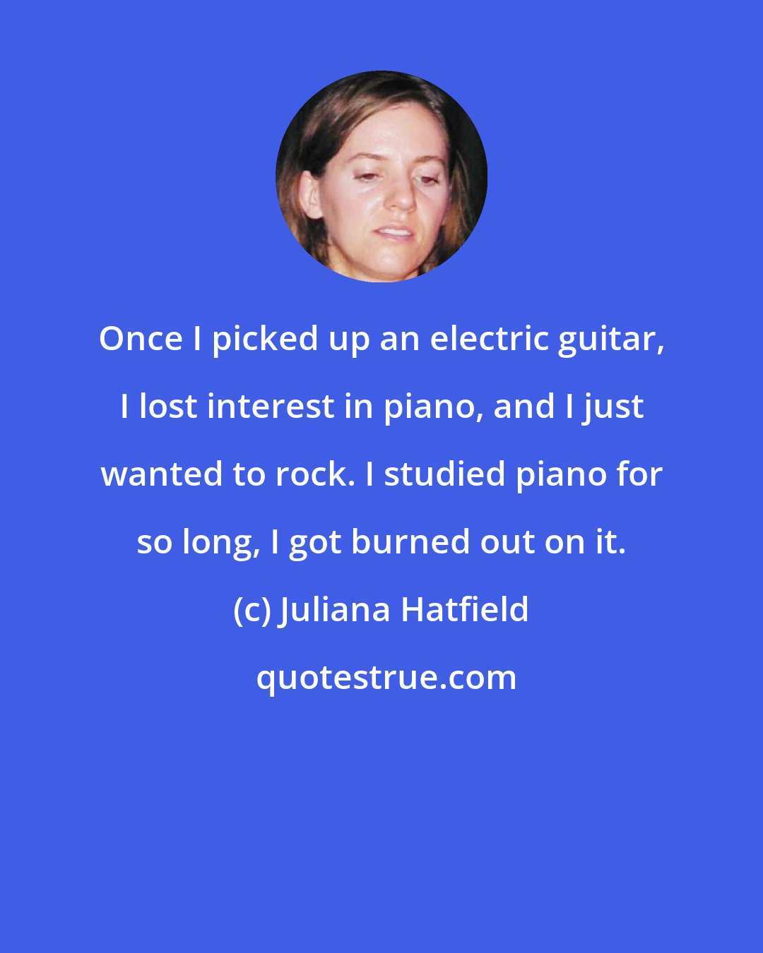 Juliana Hatfield: Once I picked up an electric guitar, I lost interest in piano, and I just wanted to rock. I studied piano for so long, I got burned out on it.