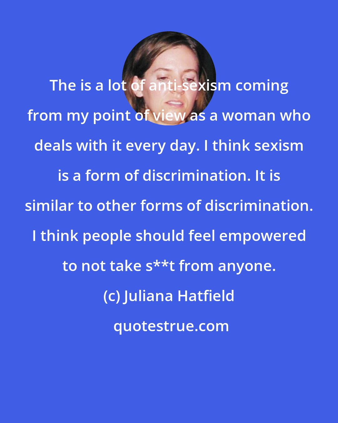 Juliana Hatfield: The is a lot of anti-sexism coming from my point of view as a woman who deals with it every day. I think sexism is a form of discrimination. It is similar to other forms of discrimination. I think people should feel empowered to not take s**t from anyone.