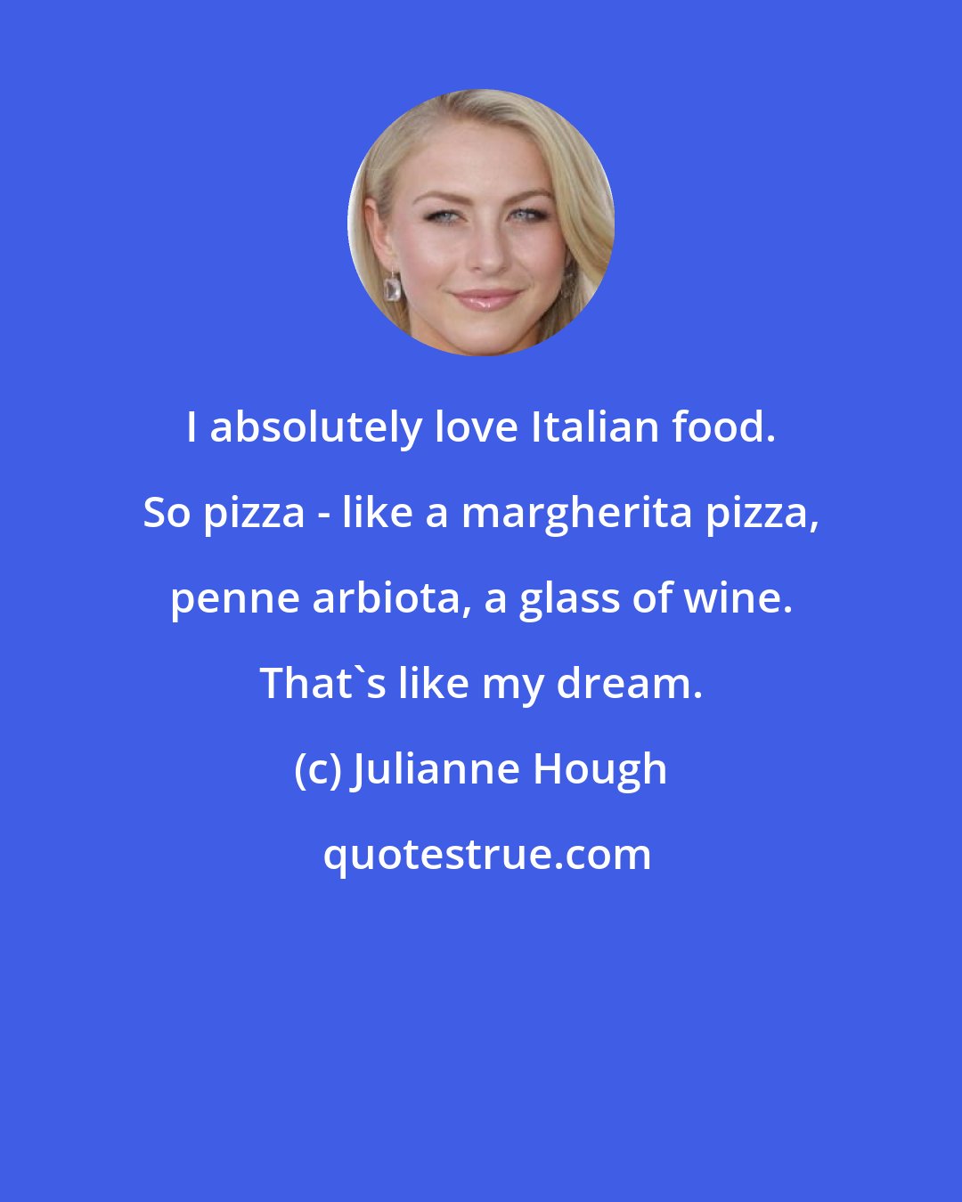 Julianne Hough: I absolutely love Italian food. So pizza - like a margherita pizza, penne arbiota, a glass of wine. That's like my dream.