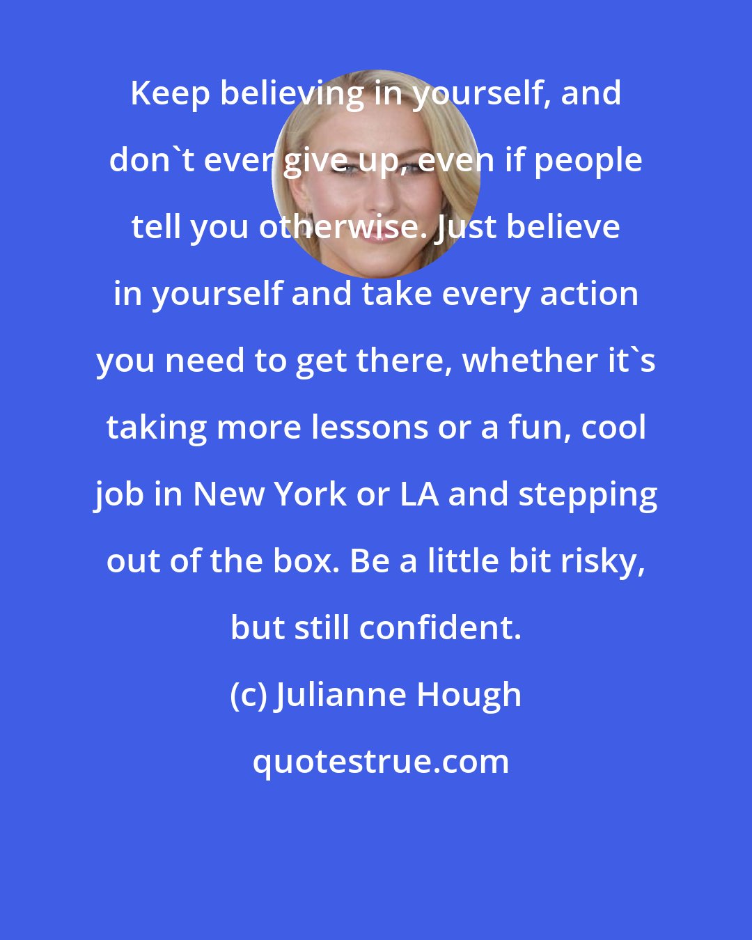 Julianne Hough: Keep believing in yourself, and don't ever give up, even if people tell you otherwise. Just believe in yourself and take every action you need to get there, whether it's taking more lessons or a fun, cool job in New York or LA and stepping out of the box. Be a little bit risky, but still confident.